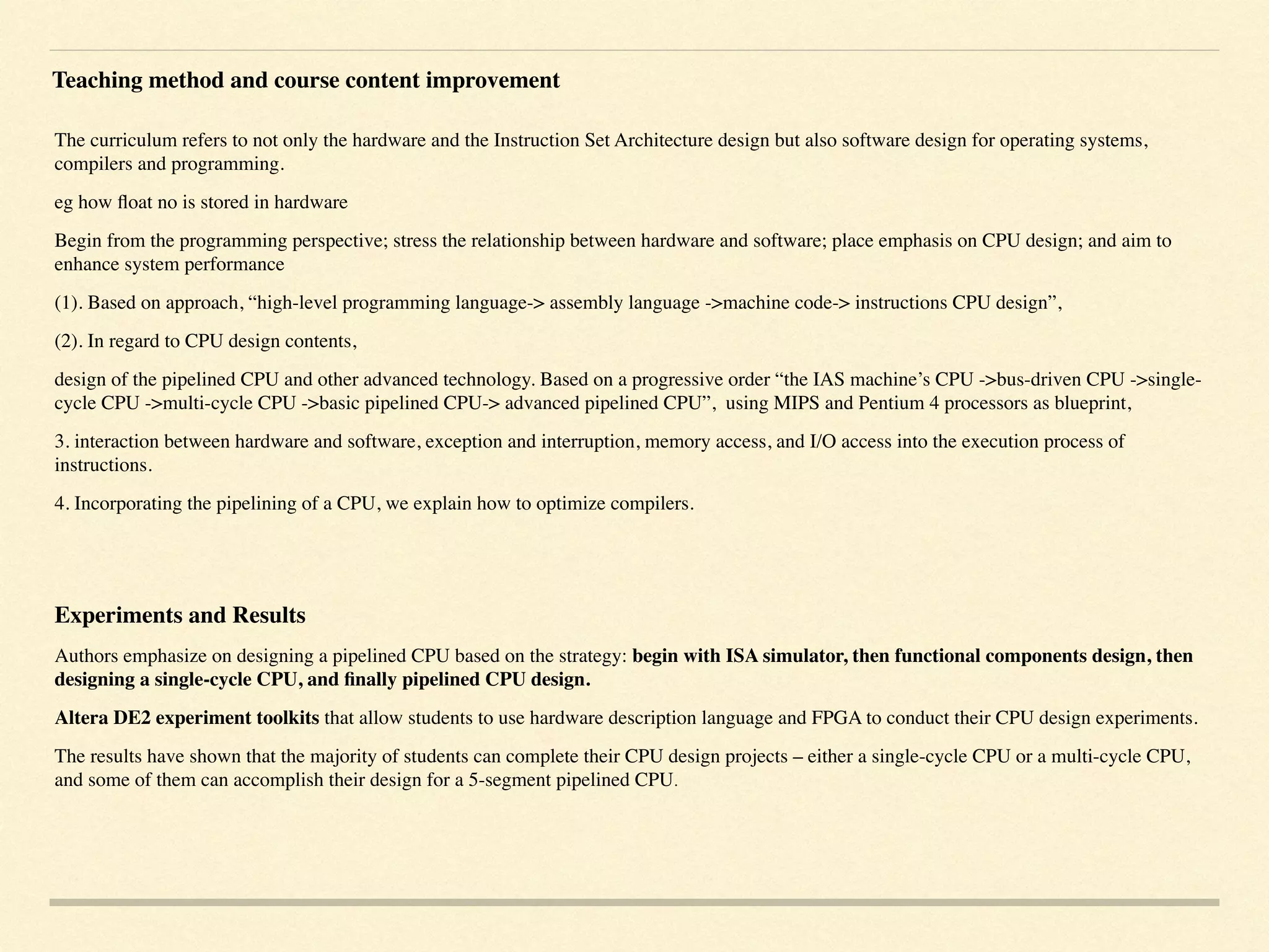 The curriculum refers to not only the hardware and the Instruction Set Architecture design but also software design for operating systems,
compilers and programming.
eg how ﬂoat no is stored in hardware
Begin from the programming perspective; stress the relationship between hardware and software; place emphasis on CPU design; and aim to
enhance system performance
(1). Based on approach, “high-level programming language-> assembly language ->machine code-> instructions CPU design”,
(2). In regard to CPU design contents,
design of the pipelined CPU and other advanced technology. Based on a progressive order “the IAS machine’s CPU ->bus-driven CPU ->single-
cycle CPU ->multi-cycle CPU ->basic pipelined CPU-> advanced pipelined CPU”, using MIPS and Pentium 4 processors as blueprint,
3. interaction between hardware and software, exception and interruption, memory access, and I/O access into the execution process of
instructions.
4. Incorporating the pipelining of a CPU, we explain how to optimize compilers.
Experiments and Results
Authors emphasize on designing a pipelined CPU based on the strategy: begin with ISA simulator, then functional components design, then
designing a single-cycle CPU, and ﬁnally pipelined CPU design.
Altera DE2 experiment toolkits that allow students to use hardware description language and FPGA to conduct their CPU design experiments.
The results have shown that the majority of students can complete their CPU design projects – either a single-cycle CPU or a multi-cycle CPU,
and some of them can accomplish their design for a 5-segment pipelined CPU.
Teaching method and course content improvement
 