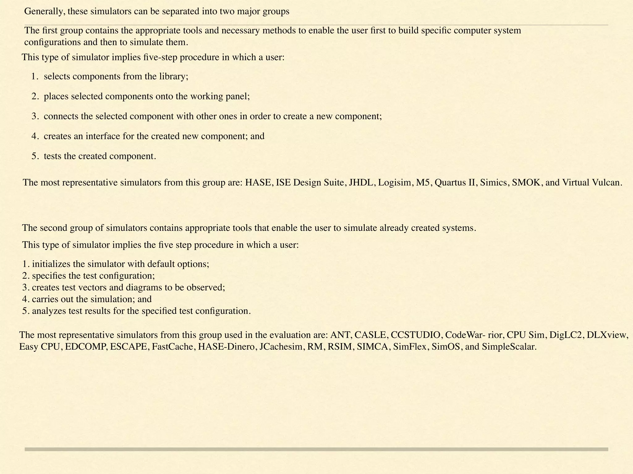 Generally, these simulators can be separated into two major groups
The ﬁrst group contains the appropriate tools and necessary methods to enable the user ﬁrst to build speciﬁc computer system
conﬁgurations and then to simulate them.
This type of simulator implies ﬁve-step procedure in which a user:
1. selects components from the library;
2. places selected components onto the working panel;
3. connects the selected component with other ones in order to create a new component;
4. creates an interface for the created new component; and
5. tests the created component.  
The most representative simulators from this group are: HASE, ISE Design Suite, JHDL, Logisim, M5, Quartus II, Simics, SMOK, and Virtual Vulcan.
The second group of simulators contains appropriate tools that enable the user to simulate already created systems.
This type of simulator implies the ﬁve step procedure in which a user:
1. initializes the simulator with default options; 
2. speciﬁes the test conﬁguration; 
3. creates test vectors and diagrams to be observed; 
4. carries out the simulation; and 
5. analyzes test results for the speciﬁed test conﬁguration.
The most representative simulators from this group used in the evaluation are: ANT, CASLE, CCSTUDIO, CodeWar- rior, CPU Sim, DigLC2, DLXview,
Easy CPU, EDCOMP, ESCAPE, FastCache, HASE-Dinero, JCachesim, RM, RSIM, SIMCA, SimFlex, SimOS, and SimpleScalar.
 