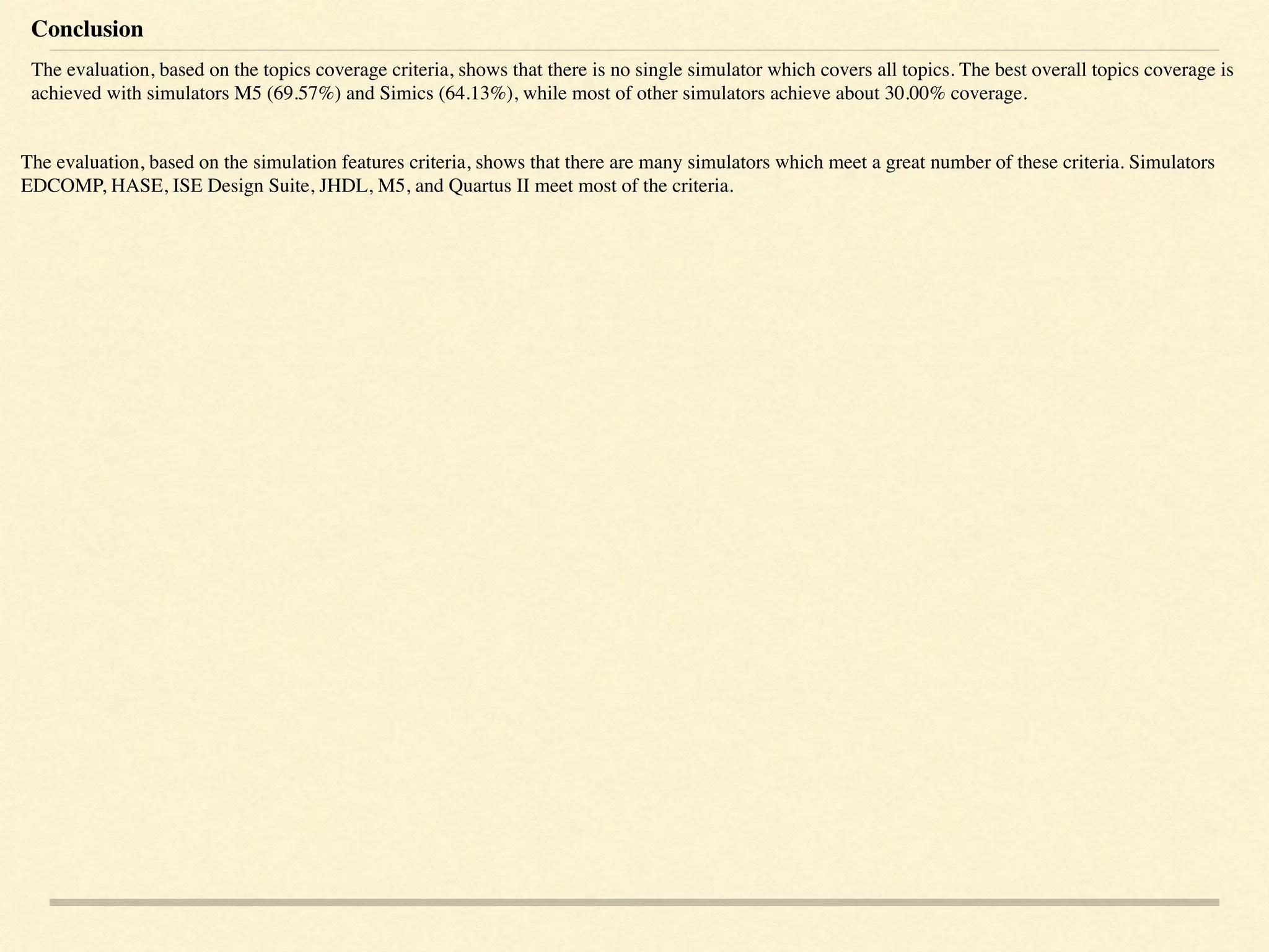 Conclusion
The evaluation, based on the topics coverage criteria, shows that there is no single simulator which covers all topics. The best overall topics coverage is
achieved with simulators M5 (69.57%) and Simics (64.13%), while most of other simulators achieve about 30.00% coverage.
The evaluation, based on the simulation features criteria, shows that there are many simulators which meet a great number of these criteria. Simulators
EDCOMP, HASE, ISE Design Suite, JHDL, M5, and Quartus II meet most of the criteria.
 