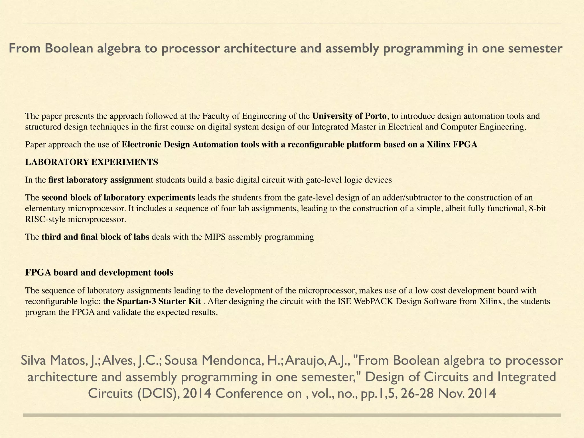 The paper presents the approach followed at the Faculty of Engineering of the University of Porto, to introduce design automation tools and
structured design techniques in the ﬁrst course on digital system design of our Integrated Master in Electrical and Computer Engineering.
Paper approach the use of Electronic Design Automation tools with a reconﬁgurable platform based on a Xilinx FPGA
LABORATORY EXPERIMENTS
In the ﬁrst laboratory assignment students build a basic digital circuit with gate-level logic devices
The second block of laboratory experiments leads the students from the gate-level design of an adder/subtractor to the construction of an
elementary microprocessor. It includes a sequence of four lab assignments, leading to the construction of a simple, albeit fully functional, 8-bit
RISC-style microprocessor.
The third and ﬁnal block of labs deals with the MIPS assembly programming
FPGA board and development tools
The sequence of laboratory assignments leading to the development of the microprocessor, makes use of a low cost development board with
reconﬁgurable logic: the Spartan-3 Starter Kit . After designing the circuit with the ISE WebPACK Design Software from Xilinx, the students
program the FPGA and validate the expected results.
Silva Matos, J.;Alves, J.C.; Sousa Mendonca, H.;Araujo,A.J., "From Boolean algebra to processor
architecture and assembly programming in one semester," Design of Circuits and Integrated
Circuits (DCIS), 2014 Conference on , vol., no., pp.1,5, 26-28 Nov. 2014
From Boolean algebra to processor architecture and assembly programming in one semester
 