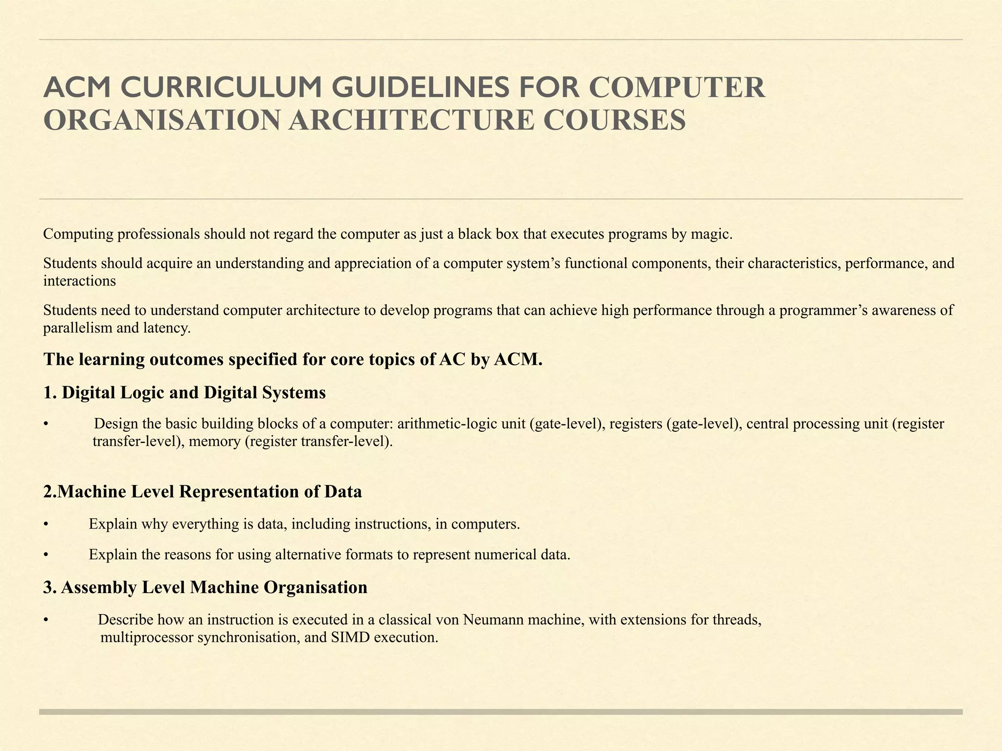 ACM CURRICULUM GUIDELINES FOR COMPUTER
ORGANISATION ARCHITECTURE COURSES
Computing professionals should not regard the computer as just a black box that executes programs by magic.
Students should acquire an understanding and appreciation of a computer system’s functional components, their characteristics, performance, and
interactions
Students need to understand computer architecture to develop programs that can achieve high performance through a programmer’s awareness of
parallelism and latency.
The learning outcomes specified for core topics of AC by ACM.
1. Digital Logic and Digital Systems
• Design the basic building blocks of a computer: arithmetic-logic unit (gate-level), registers (gate-level), central processing unit (register
transfer-level), memory (register transfer-level).  
2.Machine Level Representation of Data
• Explain why everything is data, including instructions, in computers.
• Explain the reasons for using alternative formats to represent numerical data.
3. Assembly Level Machine Organisation
• Describe how an instruction is executed in a classical von Neumann machine, with extensions for threads,  
multiprocessor synchronisation, and SIMD execution.
 