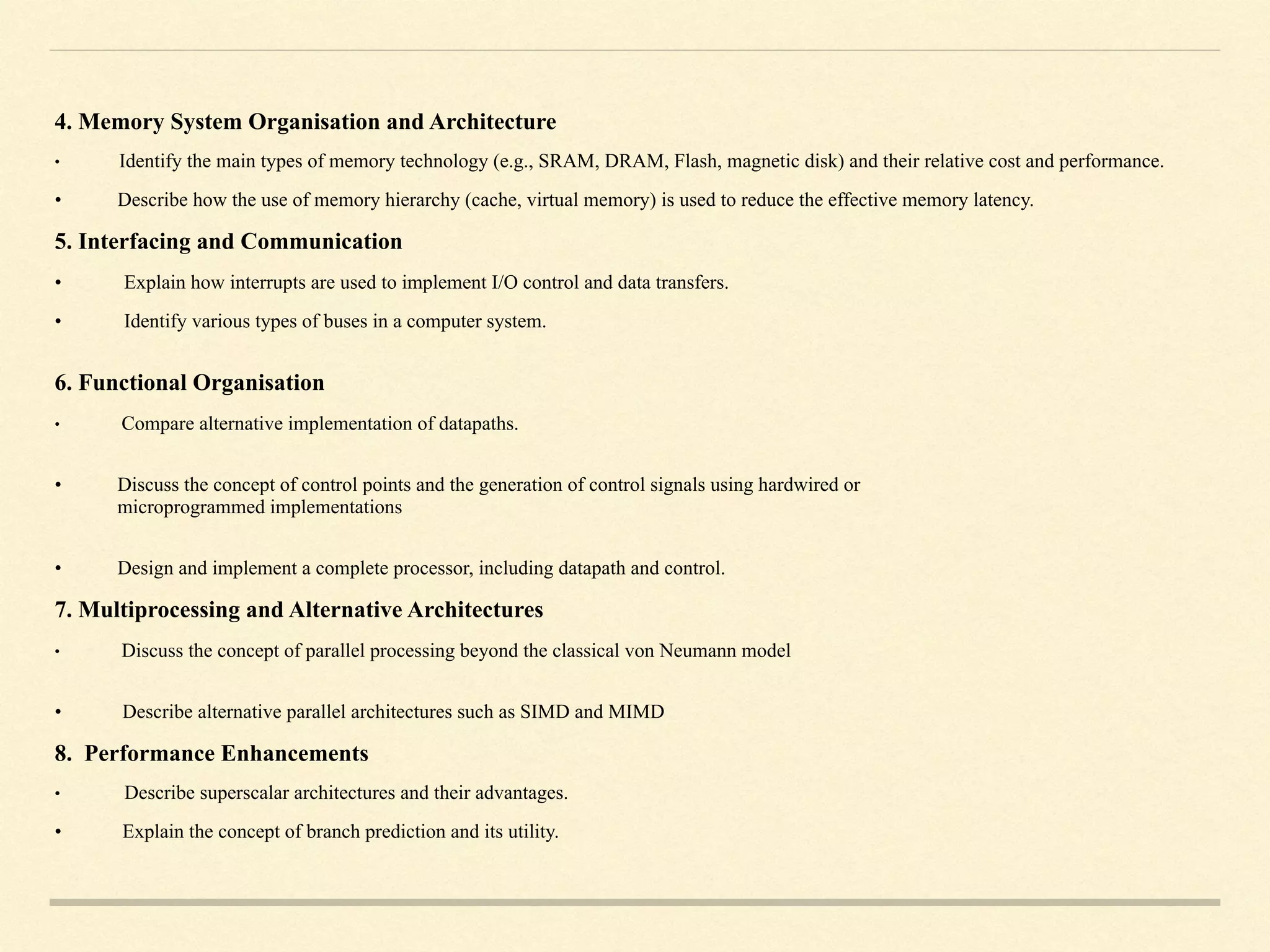 4. Memory System Organisation and Architecture
• Identify the main types of memory technology (e.g., SRAM, DRAM, Flash, magnetic disk) and their relative cost and performance.
• Describe how the use of memory hierarchy (cache, virtual memory) is used to reduce the effective memory latency.
5. Interfacing and Communication
• Explain how interrupts are used to implement I/O control and data transfers.
• Identify various types of buses in a computer system.  
6. Functional Organisation
• Compare alternative implementation of datapaths.  
• Discuss the concept of control points and the generation of control signals using hardwired or  
microprogrammed implementations  
• Design and implement a complete processor, including datapath and control.
7. Multiprocessing and Alternative Architectures
• Discuss the concept of parallel processing beyond the classical von Neumann model  
• Describe alternative parallel architectures such as SIMD and MIMD
8. Performance Enhancements
• Describe superscalar architectures and their advantages.
• Explain the concept of branch prediction and its utility.
 
