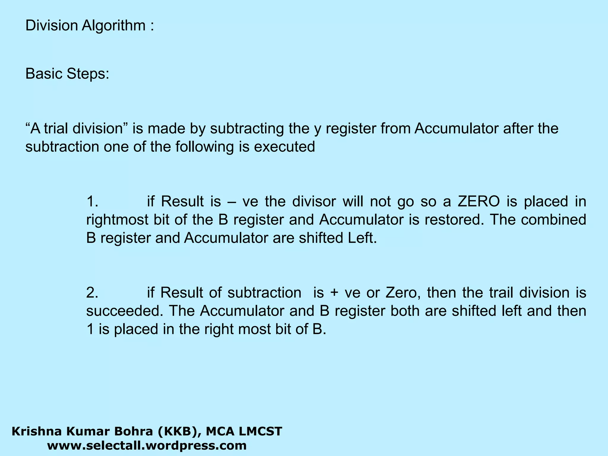 Division Algorithm :Basic Steps:“A trial division” is made by subtracting the y register from Accumulator after the subtraction one of the following is executed	1.	if Result is – ve the divisor will not go so a ZERO is placed in 	rightmost bit of the B register and Accumulator is restored. The combined 	B register and Accumulator are shifted Left.	2.	if Result of subtraction  is + ve or Zero, then the trail division is 	succeeded. The Accumulator and B register both are shifted left and then 	1 is placed in the right most bit of B. Krishna Kumar Bohra (KKB), MCA LMCSTwww.selectall.wordpress.com