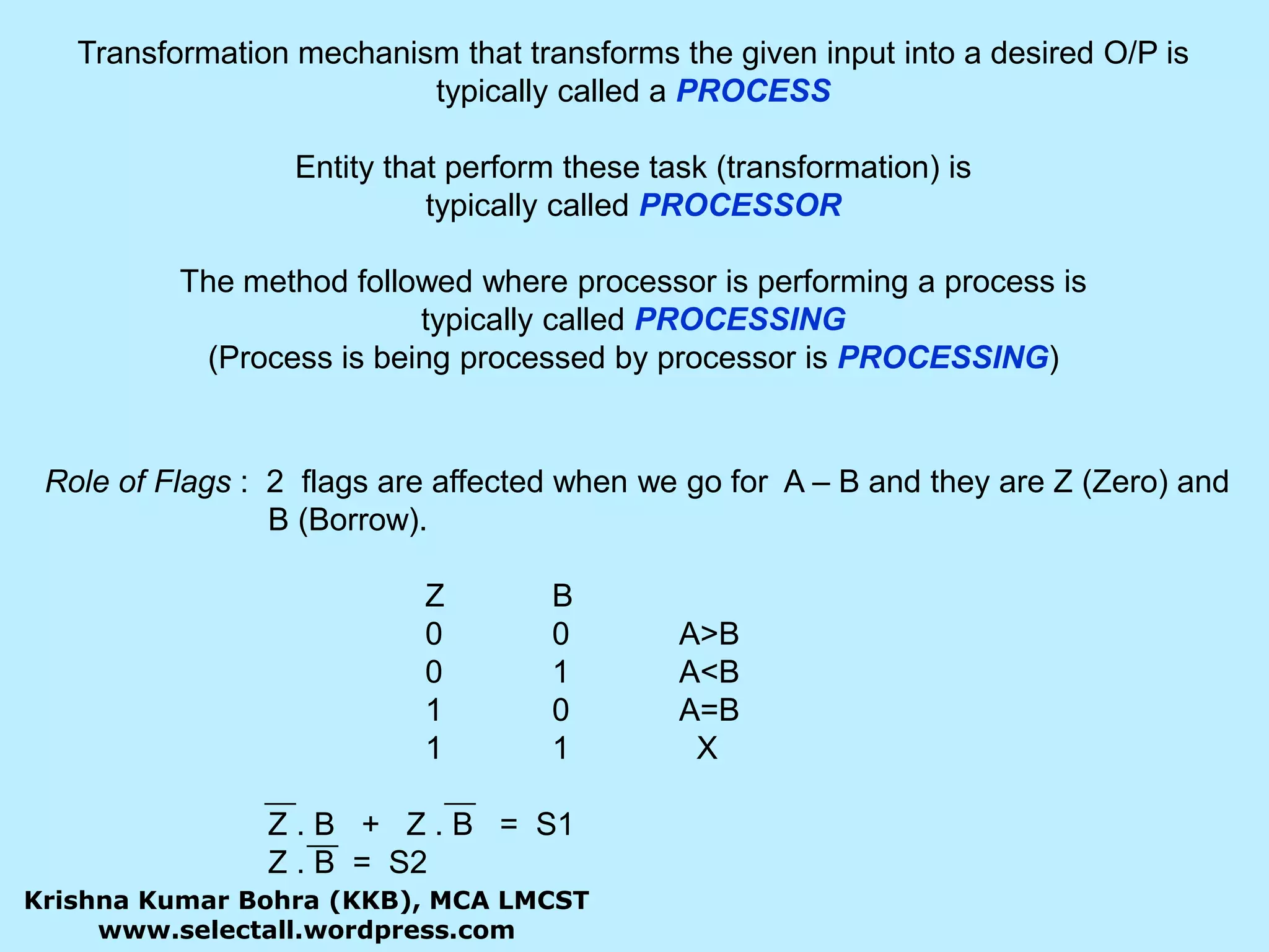 Transformation mechanism that transforms the given input into a desired O/P is typically called a PROCESSEntity that perform these task (transformation) is typically called PROCESSORThe method followed where processor is performing a process is typically called PROCESSING(Process is being processed by processor is PROCESSING)Role of Flags :  2  flags are affected when we go for  A – B and they are Z (Zero) and 	           B (Borrow).				Z	B					0	0	A&gt;B				0	1	A&lt;B				1	0	A=B				1	1	  X		           Z . B   +   Z . B   =  S1		           Z . B  =  S2Krishna Kumar Bohra (KKB), MCA LMCSTwww.selectall.wordpress.com