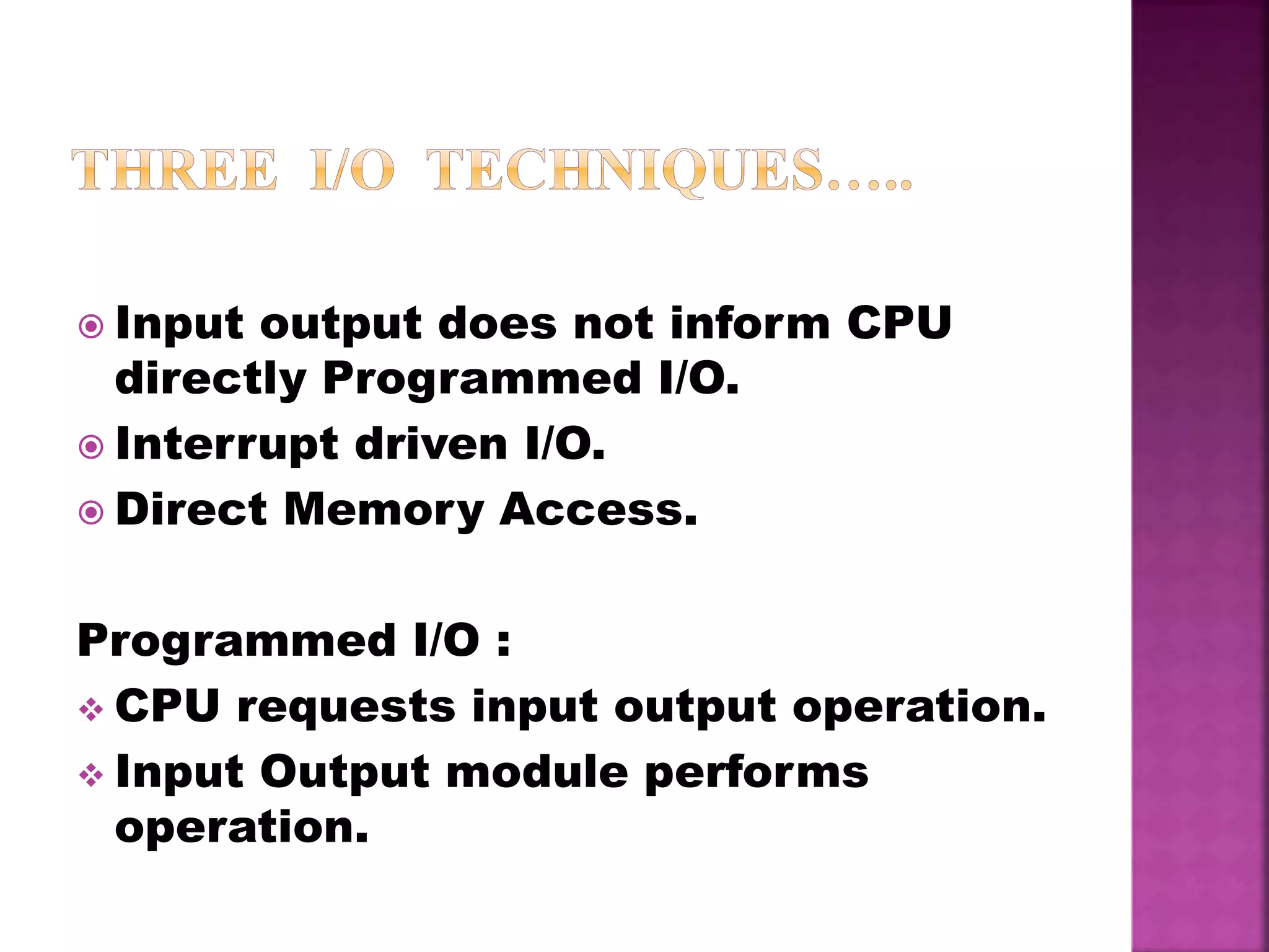  Input output does not inform CPU
directly Programmed I/O.
 Interrupt driven I/O.
 Direct Memory Access.
Programmed I/O :
 CPU requests input output operation.
 Input Output module performs
operation.
 