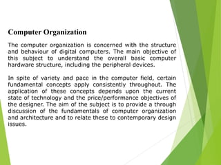 Computer Organization
The computer organization is concerned with the structure
and behaviour of digital computers. The main objective of
this subject to understand the overall basic computer
hardware structure, including the peripheral devices.
In spite of variety and pace in the computer field, certain
fundamental concepts apply consistently throughout. The
application of these concepts depends upon the current
state of technology and the price/performance objectives of
the designer. The aim of the subject is to provide a through
discussion of the fundamentals of computer organization
and architecture and to relate these to contemporary design
issues.
 