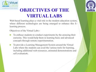 OBJECTIVES OF THE
VIRTUAL LABS
Web-based learning plays a vital role in the modern education system,
where different technologies are being emerged to enhance this E-
learning process.
Objectives of the Virtual Labs:-
 To enthuse students to conduct experiments by the arousing their
curiosity. This would help them in learning basic and advanced
concepts through remote experimentation.
 To provide a Learning Management System around the Virtual
Labs where the students can avail the various tools for learning,
including additional web-resources, animated demonstrations and
self evaluation.
 