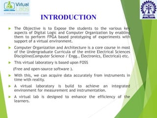 INTRODUCTION
 The Objective is to Expose the students to the various key
aspects of Digital Logic and Computer Organization by enabling
them to perform FPGA based prototyping of experiments with
support of a virtual environment.
 Computer Organization and Architecture is a core course in most
of the Undergraduate Curricula of the entire Electrical Sciences
Discipline(Computer Science / Engg., Electronics, Electrical) etc.
 This virtual laboratory is based upon FOSS
(Free and open-source software ).
 With this, we can acquire data accurately from instruments in
time with reality.
 A virtual laboratory is build to achieve an integrated
environment for measurement and instrumentation.
 A virtual lab is designed to enhance the efficiency of the
learners.
 