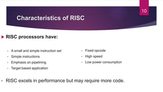Characteristics of RISC
 RISC processors have:
• A small and simple instruction set
• Simple instructions
• Emphasis on pipelining
• Target based application
• RISC excels in performance but may require more code.
• Fixed opcode
• High speed
• Low power consumption
10
 