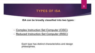 TYPES OF ISA
ISA can be broadly classified into two types:
• Complex Instruction Set Computer (CISC)
• Reduced Instruction Set Computer (RISC)
Each type has distinct characteristics and design
philosophies.
8
 