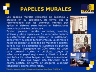 PAPELES MURALES COA-3201. Construcción II. Profesor Juan Francisco Vega Salas. CLASE Nº15. Los papeles murales requieren de paciencia y práctica en su colocación, de forma que es recomendable que los primeros intentos por aplicar el sistema sean hechos en habitaciones menos importantes de la casa. Existen papeles murales corrientes, lavables, vinílicos y otros especiales. Es importante conocer sus diferencias ya que varían en la instalación, adhesivos y cuidados fundamentales. Lo primero a hacer es cubicar la cantidad de material a utilizar, para lo cual se descuenta la superficie de puertas y ventanas, agregando un 20% extra de papel para prevenir cortes y pérdidas. Luego se selecciona el papel según color y diseño cuidando que todos los rollos tengan la misma numeración de lote, o sea, que hayan sido fabricados en la misma partida, de forma de asegurar la misma tonalidad y diseño entre rollos. 