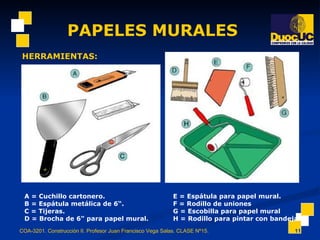 PAPELES MURALES COA-3201. Construcción II. Profesor Juan Francisco Vega Salas. CLASE Nº15. HERRAMIENTAS: A = Cuchillo cartonero. B = Espátula metálica de 6“. C = Tijeras. D = Brocha de 6" para papel mural. E = Espátula para papel mural. F = Rodillo de uniones G = Escobilla para papel mural H = Rodillo para pintar con bandeja 