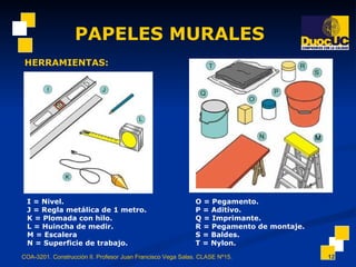 PAPELES MURALES COA-3201. Construcción II. Profesor Juan Francisco Vega Salas. CLASE Nº15. HERRAMIENTAS: I = Nivel. J = Regla metálica de 1 metro. K = Plomada con hilo. L = Huincha de medir. M = Escalera N = Superficie de trabajo. O = Pegamento. P = Aditivo. Q = Imprimante. R = Pegamento de montaje. S = Baldes. T = Nylon. 