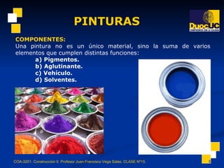 PINTURAS COA-3201. Construcción II. Profesor Juan Francisco Vega Salas. CLASE Nº15. COMPONENTES: Una pintura no es un único material, sino la suma de varios elementos que cumplen distintas funciones: a) Pigmentos.   b) Aglutinante.  c) Vehículo.   d) Solventes.   