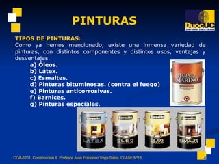 PINTURAS COA-3201. Construcción II. Profesor Juan Francisco Vega Salas. CLASE Nº15. TIPOS DE PINTURAS: Como ya hemos mencionado, existe una inmensa variedad de pinturas, con distintos componentes y distintos usos, ventajas y desventajas.  a) Óleos.  b) Látex.  c) Esmaltes.  d) Pinturas bituminosas. (contra el fuego)  e) Pinturas anticorrosivas.  f) Barnices.  g) Pinturas especiales.   