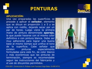 PINTURAS COA-3201. Construcción II. Profesor Juan Francisco Vega Salas. CLASE Nº15. APLICACIÓN:   Una vez preparadas las superficies se procede a aplicar el  sellador , elemento que se diluye en proporción 1 a 5 y se aplica con rodillo, dejando secar por un par de horas. Luego viene la primera mano de pintura  denominada  aparejo , la que puede hacerse con el mismo color definitivo o con pintura blanca. Debe ser muy adherente para lograr una buena base al mismo tiempo que unifica el tono de la superficie. Cabe señalar que existen pinturas especialmente formuladas para este fin, de color blanco y más económicas que las pinturas de terminación, siempre es recomendable seguir las instrucciones del fabricante y el uso de diluyentes permitidos. 