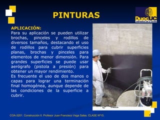 PINTURAS COA-3201. Construcción II. Profesor Juan Francisco Vega Salas. CLASE Nº15. APLICACIÓN:   Para su aplicación se pueden utilizar brochas, pinceles y rodillos de diversos tamaños, destacando el uso de rodillos para cubrir superficies planas, brochas y pinceles para elementos de menor dimensión. Para grandes superficies se puede usar aerógrafo (pistola a presión) para obtener un mayor rendimiento. Es frecuente el uso de dos manos o capas para lograr una terminación final homogénea, aunque depende de las condiciones de la superficie a cubrir.  