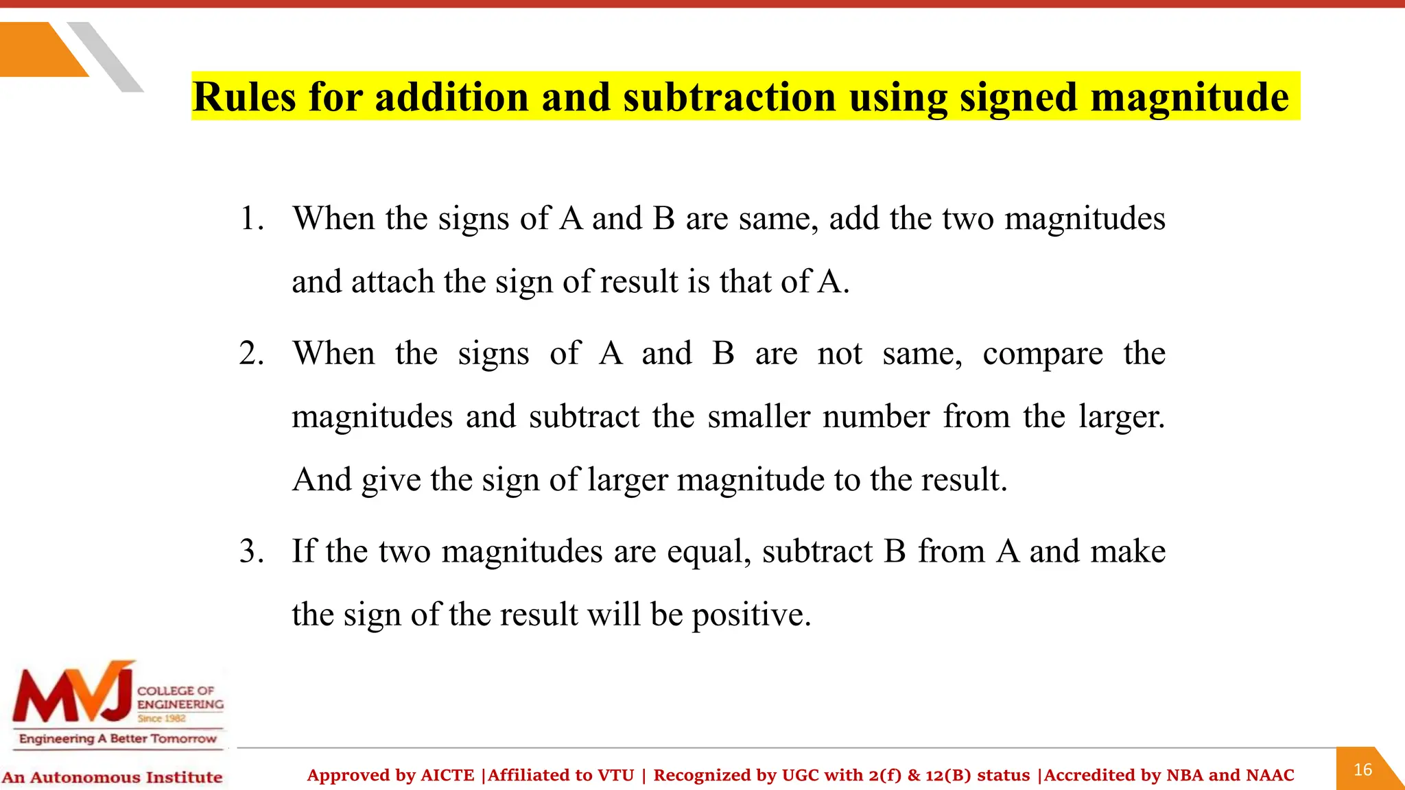 16
Approved by AICTE |Affiliated to VTU | Recognized by UGC with 2(f) & 12(B) status |Accredited by NBA and NAAC
Rules for addition and subtraction using signed magnitude
1. When the signs of A and B are same, add the two magnitudes
and attach the sign of result is that of A.
2. When the signs of A and B are not same, compare the
magnitudes and subtract the smaller number from the larger.
And give the sign of larger magnitude to the result.
3. If the two magnitudes are equal, subtract B from A and make
the sign of the result will be positive.
 