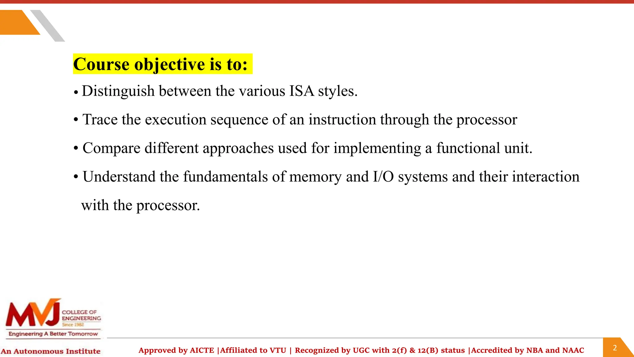 2
Approved by AICTE |Affiliated to VTU | Recognized by UGC with 2(f) & 12(B) status |Accredited by NBA and NAAC
Course objective is to:
• Distinguish between the various ISA styles.
• Trace the execution sequence of an instruction through the processor
• Compare different approaches used for implementing a functional unit.
• Understand the fundamentals of memory and I/O systems and their interaction
with the processor.
 