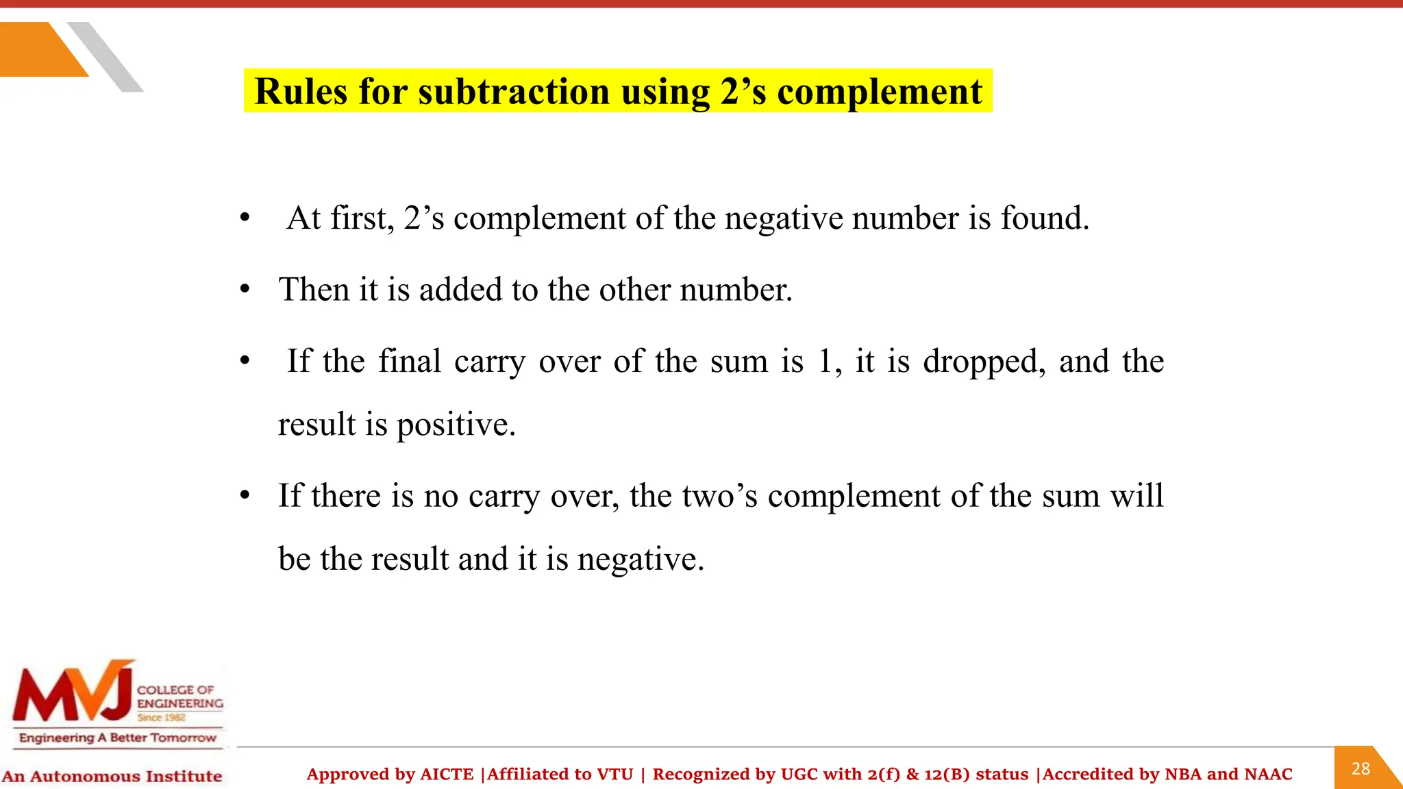 28
Approved by AICTE |Affiliated to VTU | Recognized by UGC with 2(f) & 12(B) status |Accredited by NBA and NAAC
Rules for subtraction using 2’s complement
• At first, 2’s complement of the negative number is found.
• Then it is added to the other number.
• If the final carry over of the sum is 1, it is dropped, and the
result is positive.
• If there is no carry over, the two’s complement of the sum will
be the result and it is negative.
 