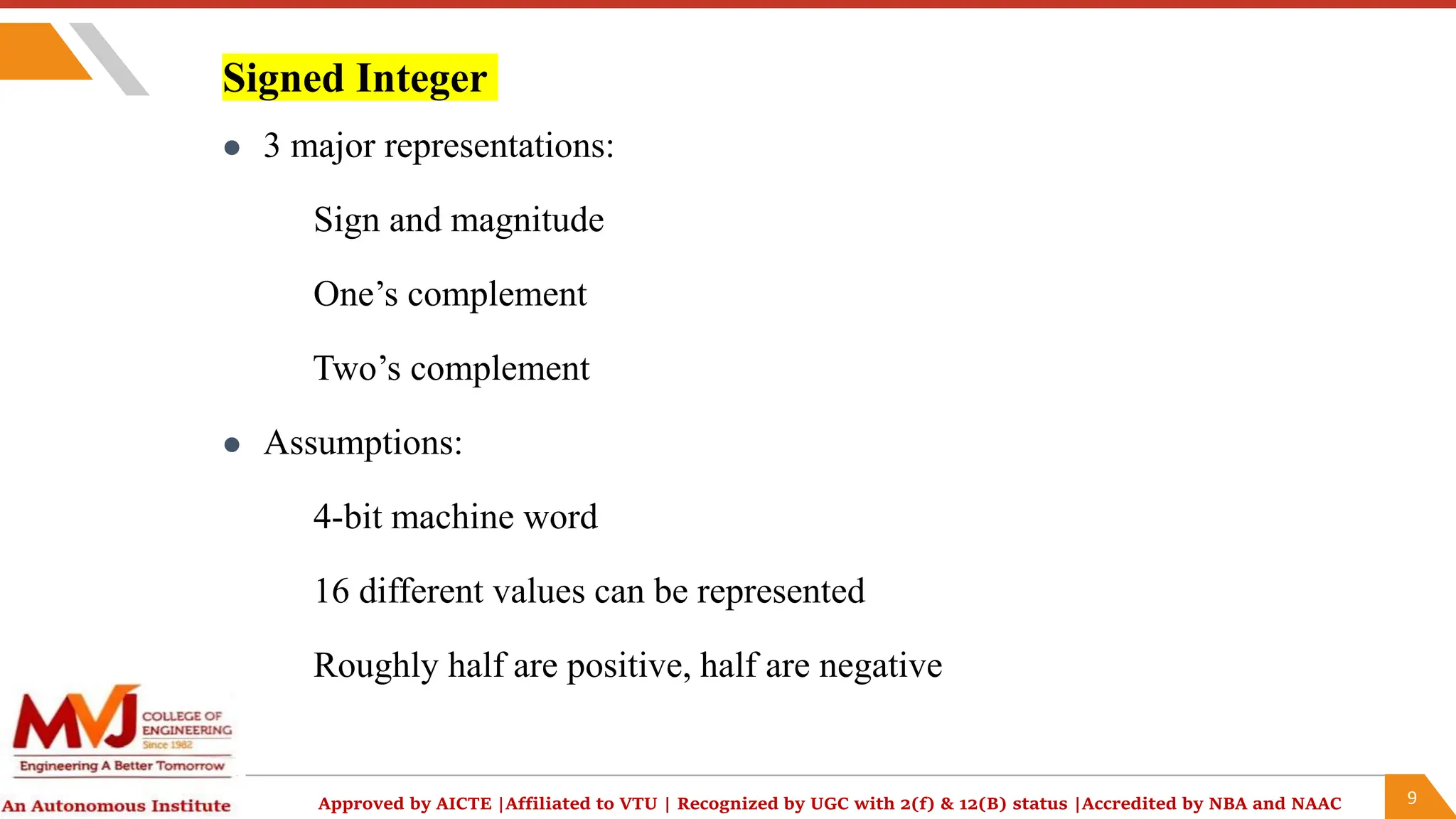 9
Approved by AICTE |Affiliated to VTU | Recognized by UGC with 2(f) & 12(B) status |Accredited by NBA and NAAC
Signed Integer
 3 major representations:
Sign and magnitude
One’s complement
Two’s complement
 Assumptions:
4-bit machine word
16 different values can be represented
Roughly half are positive, half are negative
 