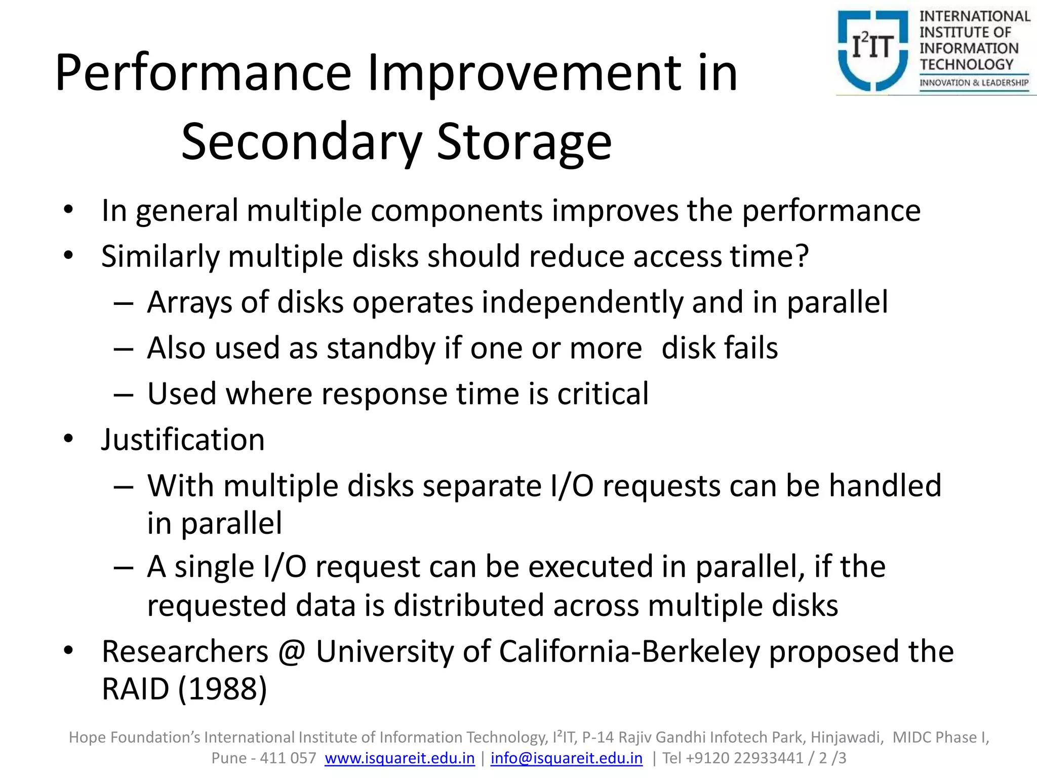 Performance Improvement in
Secondary Storage
• In general multiple components improves the performance
• Similarly multiple disks should reduce access time?
– Arrays of disks operates independently and in parallel
– Also used as standby if one or more disk fails
– Used where response time is critical
• Justification
– With multiple disks separate I/O requests can be handled
in parallel
– A single I/O request can be executed in parallel, if the
requested data is distributed across multiple disks
• Researchers @ University of California-Berkeley proposed the
RAID (1988)
Hope Foundation’s International Institute of Information Technology, I²IT, P-14 Rajiv Gandhi Infotech Park, Hinjawadi, MIDC Phase I,
Pune - 411 057 www.isquareit.edu.in | info@isquareit.edu.in | Tel +9120 22933441 / 2 /3
 