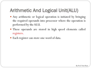 Arithmetic And Logical Unit(ALU)
 Any arithmetic or logical operation is initiated by bringing
the required operands into processor where the operation is
performed by theALU.
 These operands are stored in high speed elements called
registers.
 Each register can store one word of data.
By Prof.Vinit Raut
 