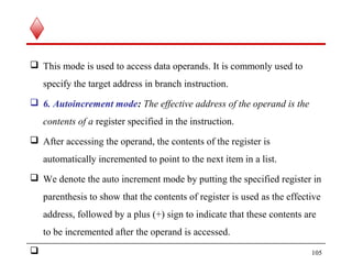  This mode is used to access data operands. It is commonly used to
specify the target address in branch instruction.
 6. Autoincrement mode: The effective address of the operand is the
contents of a register specified in the instruction.
 After accessing the operand, the contents of the register is
automatically incremented to point to the next item in a list.
 We denote the auto increment mode by putting the specified register in
parenthesis to show that the contents of register is used as the effective
address, followed by a plus (+) sign to indicate that these contents are
to be incremented after the operand is accessed.
 105
 