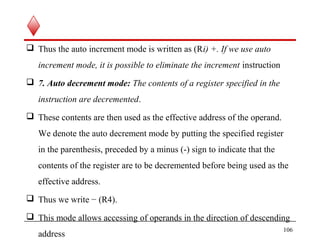  Thus the auto increment mode is written as (Ri) +. If we use auto
increment mode, it is possible to eliminate the increment instruction
 7. Auto decrement mode: The contents of a register specified in the
instruction are decremented.
 These contents are then used as the effective address of the operand.
We denote the auto decrement mode by putting the specified register
in the parenthesis, preceded by a minus (-) sign to indicate that the
contents of the register are to be decremented before being used as the
effective address.
 Thus we write − (R4).
 This mode allows accessing of operands in the direction of descending
address
106
 