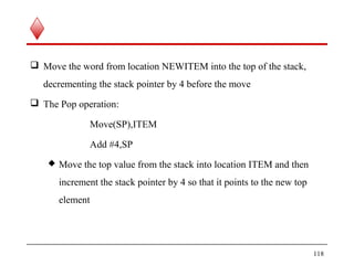 Move the word from location NEWITEM into the top of the stack,
decrementing the stack pointer by 4 before the move
 The Pop operation:
Move(SP),ITEM
Add #4,SP
 Move the top value from the stack into location ITEM and then
increment the stack pointer by 4 so that it points to the new top
element
118
 