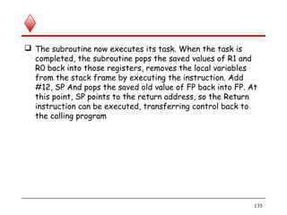  The subroutine now executes its task. When the task is
completed, the subroutine pops the saved values of R1 and
R0 back into those registers, removes the local variables
from the stack frame by executing the instruction. Add
#12, SP And pops the saved old value of FP back into FP. At
this point, SP points to the return address, so the Return
instruction can be executed, transferring control back to
the calling program
135
 