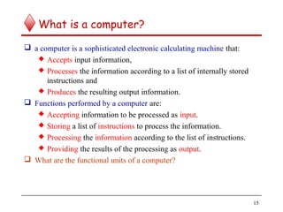 15
What is a computer?
 a computer is a sophisticated electronic calculating machine that:
 Accepts input information,
 Processes the information according to a list of internally stored
instructions and
 Produces the resulting output information.
 Functions performed by a computer are:
 Accepting information to be processed as input.
 Storing a list of instructions to process the information.
 Processing the information according to the list of instructions.
 Providing the results of the processing as output.
 What are the functional units of a computer?
 
