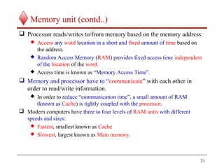 21
Memory unit (contd..)
 Processor reads/writes to/from memory based on the memory address:
 Access any word location in a short and fixed amount of time based on
the address.
 Random Access Memory (RAM) provides fixed access time independent
of the location of the word.
 Access time is known as “Memory Access Time”.
 Memory and processor have to “communicate” with each other in
order to read/write information.
 In order to reduce “communication time”, a small amount of RAM
(known as Cache) is tightly coupled with the processor.
 Modern computers have three to four levels of RAM units with different
speeds and sizes:
 Fastest, smallest known as Cache
 Slowest, largest known as Main memory.
 