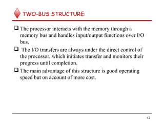 TWO-BUS STRUCTURE:
 The processor interacts with the memory through a
memory bus and handles input/output functions over I/O
bus.
 The I/O transfers are always under the direct control of
the processor, which initiates transfer and monitors their
progress until completion.
 The main advantage of this structure is good operating
speed but on account of more cost.
42
 