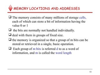 MEMORY LOCATIONS AND ADDRESSES
 The memory consists of many millions of storage cells,
each of which can store a bit of information having the
value 0 or 1
 the bits are normally not handled individually.
 deal with them in groups of fixed size.
 the memory is organized so that a group of m bits can be
stored or retrieved in a single, basic operation.
 Each group of m bits is referred d to as a word of
information, and m is called the word length
52
 
