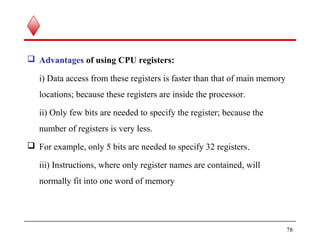  Advantages of using CPU registers:
i) Data access from these registers is faster than that of main memory
locations; because these registers are inside the processor.
ii) Only few bits are needed to specify the register; because the
number of registers is very less.
 For example, only 5 bits are needed to specify 32 registers.
iii) Instructions, where only register names are contained, will
normally fit into one word of memory
78
 