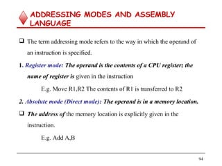ADDRESSING MODES AND ASSEMBLY
LANGUAGE
 The term addressing mode refers to the way in which the operand of
an instruction is specified.
1. Register mode: The operand is the contents of a CPU register; the
name of register is given in the instruction
E.g. Move R1,R2 The contents of R1 is transferred to R2
2. Absolute mode (Direct mode): The operand is in a memory location.
 The address of the memory location is explicitly given in the
instruction.
E.g. Add A,B
94
 
