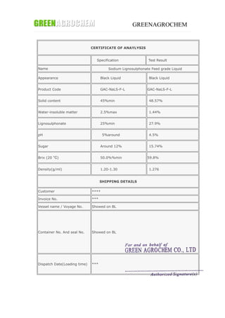 GREENAGROCHEM
CERTIFICATE OF ANAYLYSIS
Specification Test Result
Name Sodium Lignosulphonate Feed grade Liquid
Appearance Black Liquid Black Liquid
Product Code GAC-NaLS-F-L GAC-NaLS-F-L
Solid content 45%min 48.57%
Water-insoluble matter 2.5%max 1.44%
Lignosulphonate 25%min 27.9%
pH 5%around 4.5%
Sugar Around 12% 15.74%
Brix (20 °C) 50.0%%min 59.8%
Density(g/ml) 1.20-1.30 1.276
SHIPPING DETAILS
Customer ****
Invoice No. ***
Vessel name / Voyage No. Showed on BL
Container No. And seal No. Showed on BL
Dispatch Date(Loading time) ***
 
