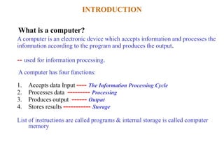 A computer is an electronic device which accepts information and processes the
information according to the program and produces the output.
-- used for information processing.
A computer has four functions:
1. Accepts data Input ---- The Information Processing Cycle
2. Processes data --------- Processing
3. Produces output ------ Output
4. Stores results ----------- Storage
List of instructions are called programs & internal storage is called computer
memory
INTRODUCTION
What is a computer?
 