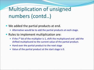 Multiplication of unsigned
numbers (contd..)
 We added the partial products at end.
 Alternative would be to add the partial products at each stage.
 Rules to implement multiplication are:
 If the ith bit of the multiplier is 1, shift the multiplicand and add the
shifted multiplicand to the current value of the partial product.
 Hand over the partial product to the next stage
 Value of the partial product at the start stage is 0.
 