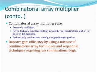Combinatorial array multiplier
(contd..)
 Combinatorial array multipliers are:
 Extremely inefficient.
 Have a high gate count for multiplying numbers of practical size such as 32-
bit or 64-bit numbers.
 Perform only one function, namely, unsigned integer product.
 Improve gate efficiency by using a mixture of
combinatorial array techniques and sequential
techniques requiring less combinational logic.
 