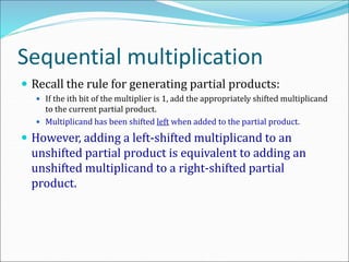 Sequential multiplication
 Recall the rule for generating partial products:
 If the ith bit of the multiplier is 1, add the appropriately shifted multiplicand
to the current partial product.
 Multiplicand has been shifted left when added to the partial product.
 However, adding a left-shifted multiplicand to an
unshifted partial product is equivalent to adding an
unshifted multiplicand to a right-shifted partial
product.
 