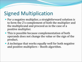 Signed Multiplication
 For a negative multiplier, a straightforward solution is
to form the 2’s-complement of both the multiplier and
the multiplicand and proceed as in the case of a
positive multiplier.
 This is possible because complementation of both
operands does not change the value or the sign of the
product.
 A technique that works equally well for both negative
and positive multipliers – Booth algorithm.
 