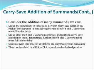 Carry-Save Addition of Summands(Cont.,)
 Consider the addition of many summands, we can:
 Group the summands in threes and perform carry-save addition on
each of these groups in parallel to generate a set of S and C vectors in
one full-adder delay
 Group all of the S and C vectors into threes, and perform carry-save
addition on them, generating a further set of S and C vectors in one
more full-adder delay
 Continue with this process until there are only two vectors remaining
 They can be added in a RCA or CLA to produce the desired product
 