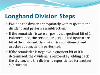 Longhand Division Steps
 Position the divisor appropriately with respect to the
dividend and performs a subtraction.
 If the remainder is zero or positive, a quotient bit of 1
is determined, the remainder is extended by another
bit of the dividend, the divisor is repositioned, and
another subtraction is performed.
 If the remainder is negative, a quotient bit of 0 is
determined, the dividend is restored by adding back
the divisor, and the divisor is repositioned for another
subtraction.
 