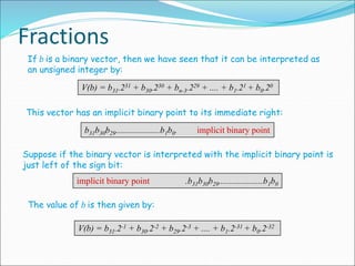Fractions
If b is a binary vector, then we have seen that it can be interpreted as
an unsigned integer by:
V(b) = b31.231 + b30.230 + bn-3.229 + .... + b1.21 + b0.20
This vector has an implicit binary point to its immediate right:
b31b30b29....................b1b0. implicit binary point
Suppose if the binary vector is interpreted with the implicit binary point is
just left of the sign bit:
implicit binary point .b31b30b29....................b1b0
The value of b is then given by:
V(b) = b31.2-1 + b30.2-2 + b29.2-3 + .... + b1.2-31 + b0.2-32
 