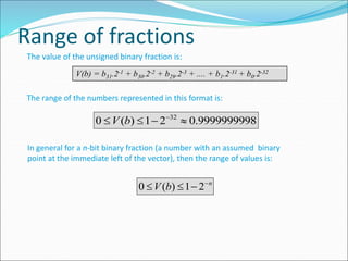 Range of fractions
The value of the unsigned binary fraction is:
V(b) = b31.2-1 + b30.2-2 + b29.2-3 + .... + b1.2-31 + b0.2-32
The range of the numbers represented in this format is:
In general for a n-bit binary fraction (a number with an assumed binary
point at the immediate left of the vector), then the range of values is:
9999999998
.
0
2
1
)
(
0 32



 
b
V
n
b
V 


 2
1
)
(
0
 