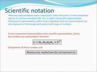 Scientific notation
•Previous representations have a fixed point. Either the point is to the immediate
right or it is to the immediate left. This is called Fixed point representation.
•Fixed point representation suffers from a drawback that the representation can
only represent a finite range (and quite small) range of numbers.
A more convenient representation is the scientific representation, where
the numbers are represented in the form:
x  m1.m2m3m4  be
Components of these numbers are:
Mantissa (m), implied base (b), and exponent (e)
 