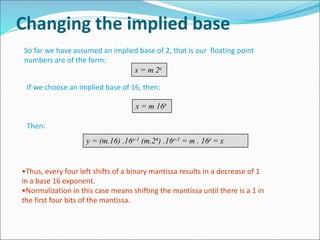 Changing the implied base
So far we have assumed an implied base of 2, that is our floating point
numbers are of the form:
x = m 2e
If we choose an implied base of 16, then:
x = m 16e
Then:
y = (m.16) .16e-1 (m.24) .16e-1 = m . 16e = x
•Thus, every four left shifts of a binary mantissa results in a decrease of 1
in a base 16 exponent.
•Normalization in this case means shifting the mantissa until there is a 1 in
the first four bits of the mantissa.
 