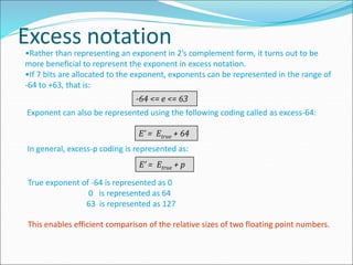 Excess notation
•Rather than representing an exponent in 2’s complement form, it turns out to be
more beneficial to represent the exponent in excess notation.
•If 7 bits are allocated to the exponent, exponents can be represented in the range of
-64 to +63, that is:
-64 <= e <= 63
Exponent can also be represented using the following coding called as excess-64:
E’ = Etrue + 64
In general, excess-p coding is represented as:
E’ = Etrue + p
True exponent of -64 is represented as 0
0 is represented as 64
63 is represented as 127
This enables efficient comparison of the relative sizes of two floating point numbers.
 